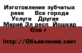 Изготовление зубчатых реек . - Все города Услуги » Другие   . Марий Эл респ.,Йошкар-Ола г.